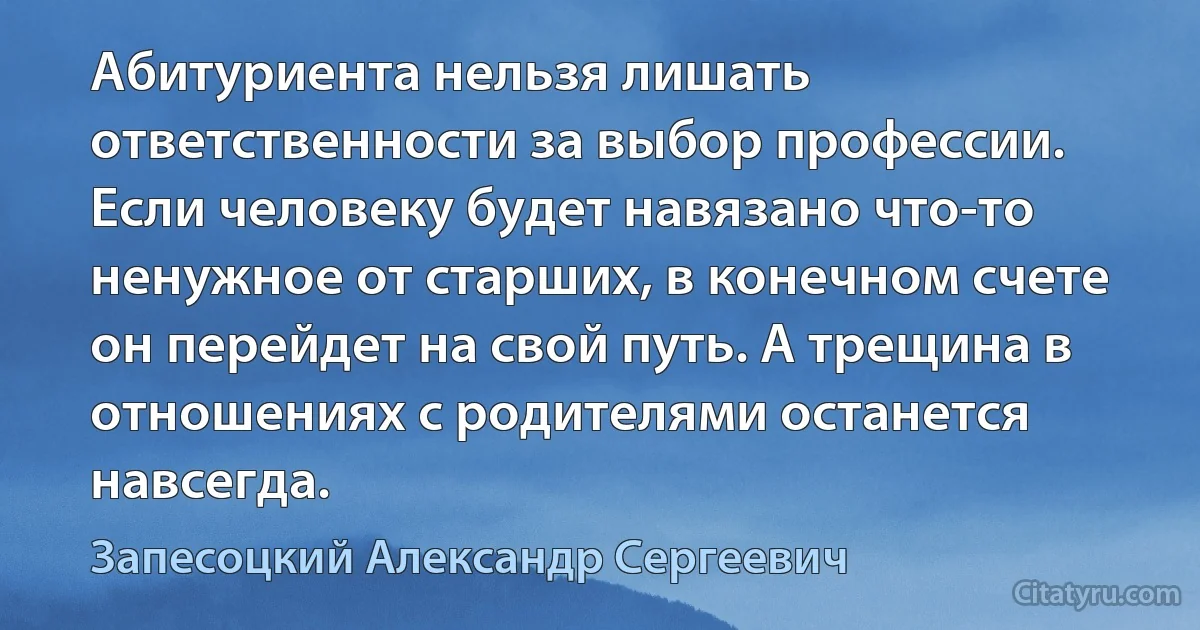 Абитуриента нельзя лишать ответственности за выбор профессии. Если человеку будет навязано что-то ненужное от старших, в конечном счете он перейдет на свой путь. А трещина в отношениях с родителями останется навсегда. (Запесоцкий Александр Сергеевич)