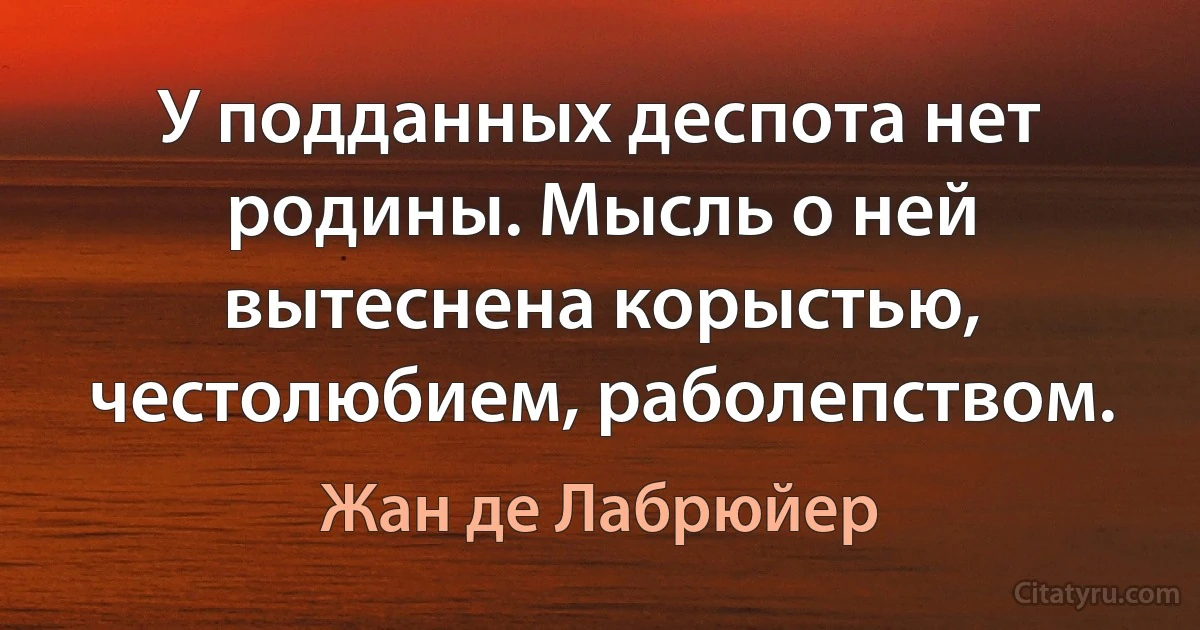 У подданных деспота нет родины. Мысль о ней вытеснена корыстью, честолюбием, раболепством. (Жан де Лабрюйер)