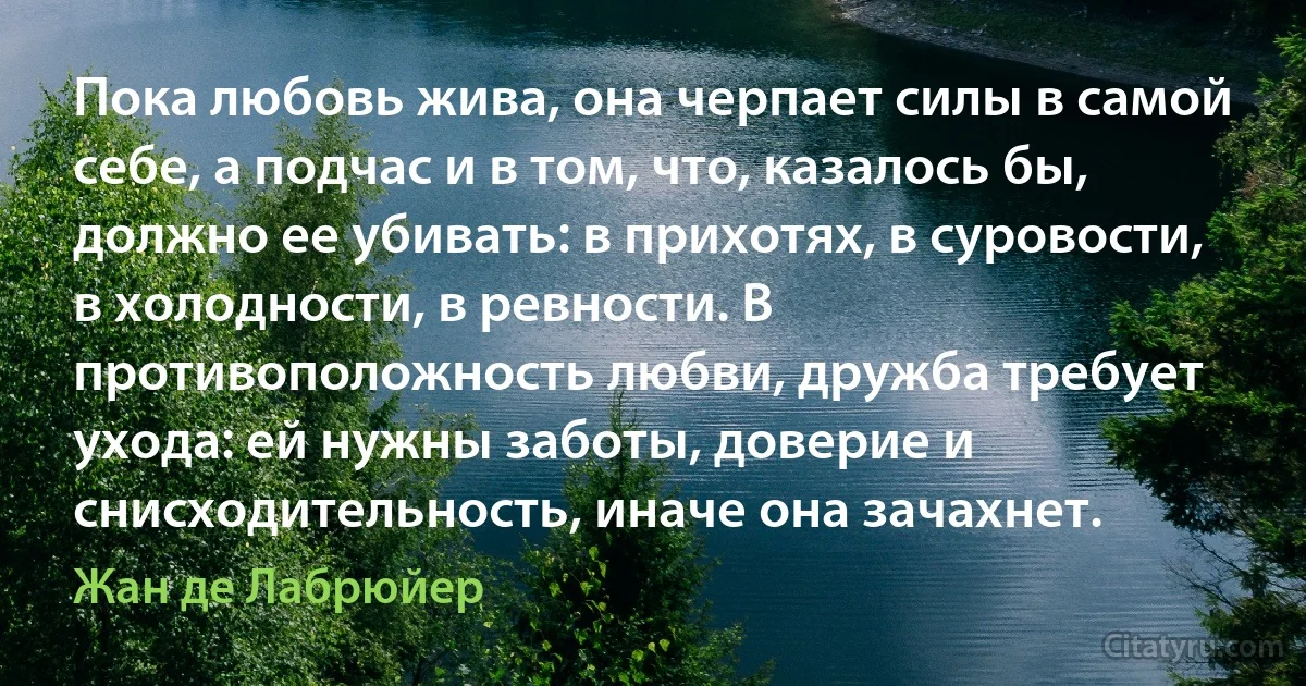 Пока любовь жива, она черпает силы в самой себе, а подчас и в том, что, казалось бы, должно ее убивать: в прихотях, в суровости, в холодности, в ревности. В противоположность любви, дружба требует ухода: ей нужны заботы, доверие и снисходительность, иначе она зачахнет. (Жан де Лабрюйер)