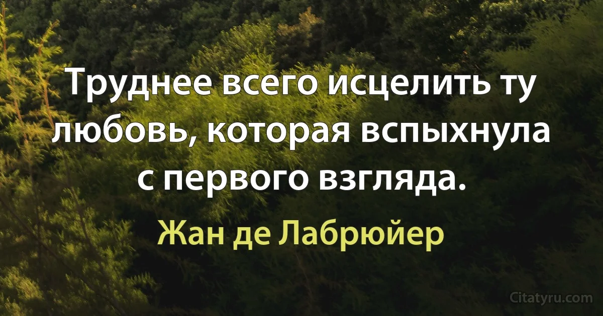 Труднее всего исцелить ту любовь, которая вспыхнула с первого взгляда. (Жан де Лабрюйер)