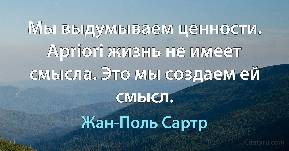 Мы выдумываем ценности. Apriori жизнь не имеет смысла. Это мы создаем ей смысл. (Жан-Поль Сартр)