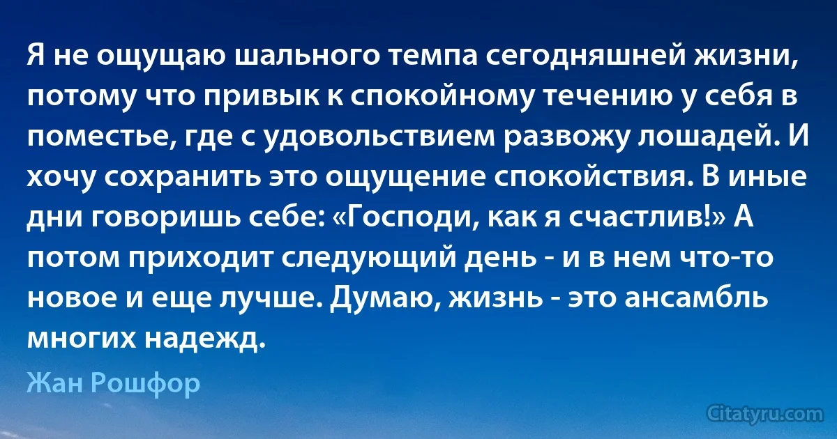 Я не ощущаю шального темпа сегодняшней жизни, потому что привык к спокойному течению у себя в поместье, где с удовольствием развожу лошадей. И хочу сохранить это ощущение спокойствия. В иные дни говоришь себе: «Господи, как я счастлив!» А потом приходит следующий день - и в нем что-то новое и еще лучше. Думаю, жизнь - это ансамбль многих надежд. (Жан Рошфор)