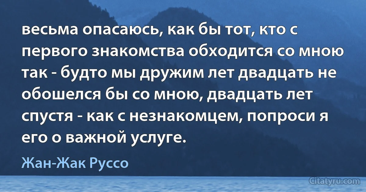 весьма опасаюсь, как бы тот, кто с первого знакомства обходится со мною так - будто мы дружим лет двадцать не обошелся бы со мною, двадцать лет спустя - как с незнакомцем, попроси я его о важной услуге. (Жан-Жак Руссо)