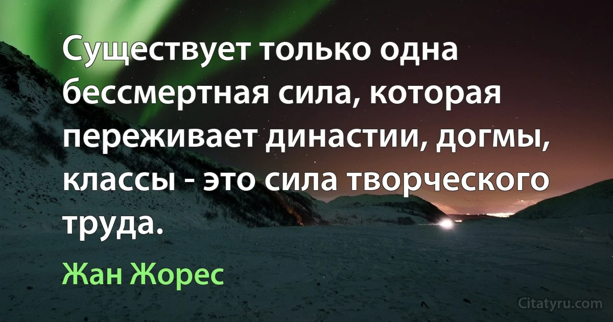 Существует только одна бессмертная сила, которая переживает династии, догмы, классы - это сила творческого труда. (Жан Жорес)