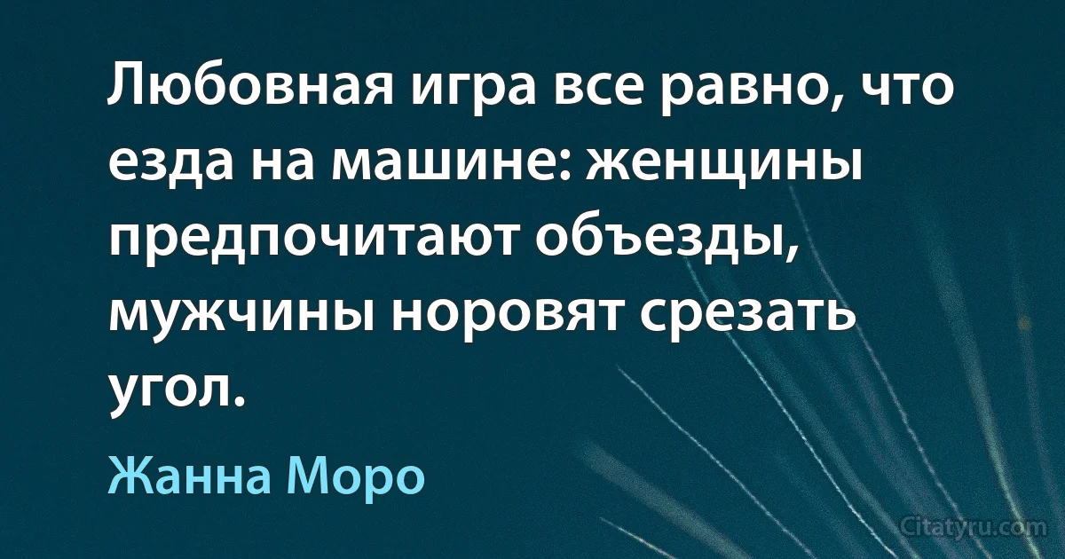 Любовная игра все равно, что езда на машине: женщины предпочитают объезды, мужчины норовят срезать угол. (Жанна Моро)