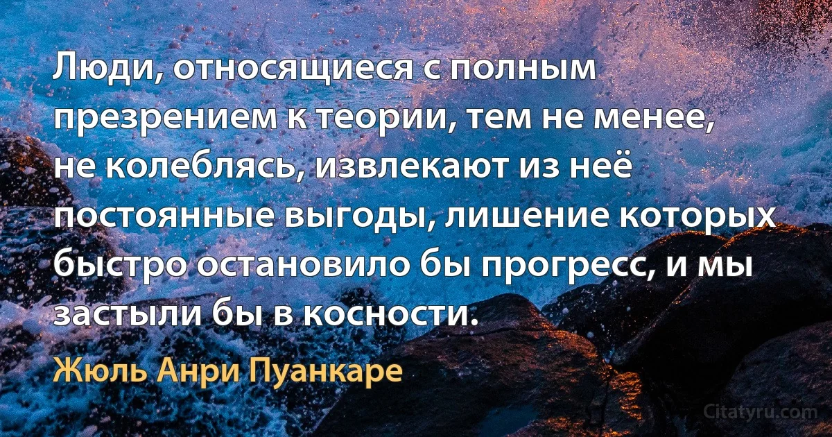 Люди, относящиеся с полным презрением к теории, тем не менее, не колеблясь, извлекают из неё постоянные выгоды, лишение которых быстро остановило бы прогресс, и мы застыли бы в косности. (Жюль Анри Пуанкаре)