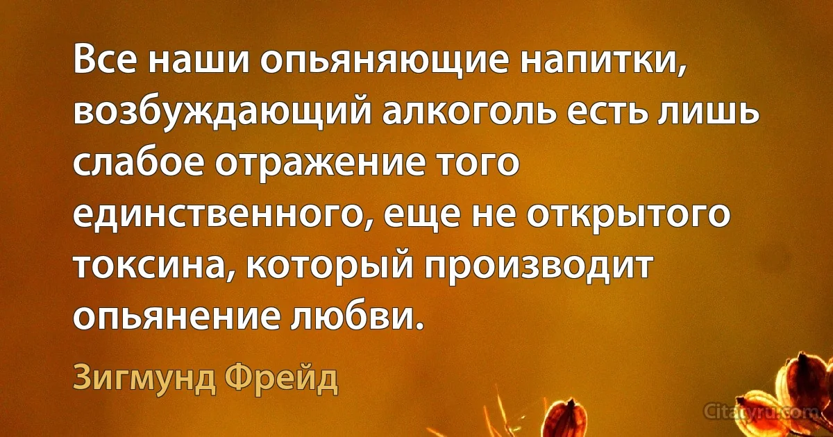 Все наши опьяняющие напитки, возбуждающий алкоголь есть лишь слабое отражение того единственного, еще не открытого токсина, который производит опьянение любви. (Зигмунд Фрейд)