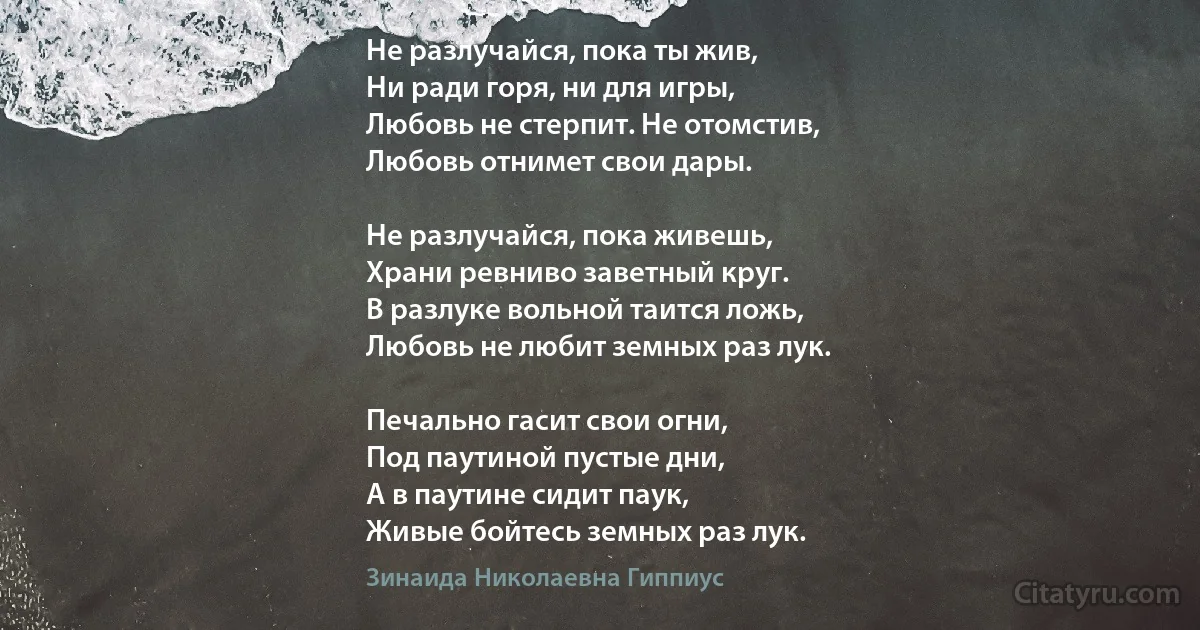 Не разлучайся, пока ты жив, 
Ни ради горя, ни для игры,
Любовь не стерпит. Не отомстив,
Любовь отнимет свои дары.

Не разлучайся, пока живешь, 
Храни ревниво заветный круг.
В разлуке вольной таится ложь,
Любовь не любит земных раз лук.

Печально гасит свои огни,
Под паутиной пустые дни,
А в паутине сидит паук,
Живые бойтесь земных раз лук. (Зинаида Николаевна Гиппиус)