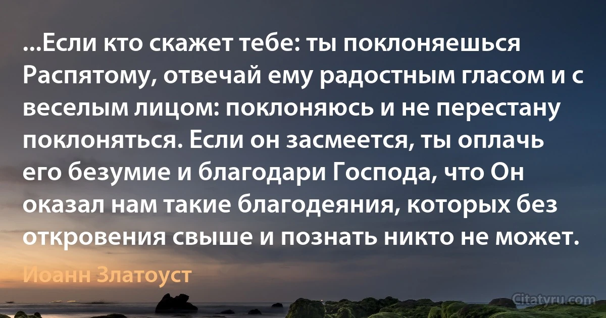 ...Если кто скажет тебе: ты поклоняешься Распятому, отвечай ему радостным гласом и с веселым лицом: поклоняюсь и не перестану поклоняться. Если он засмеется, ты оплачь его безумие и благодари Господа, что Он оказал нам такие благодеяния, которых без откровения свыше и познать никто не может. (Иоанн Златоуст)