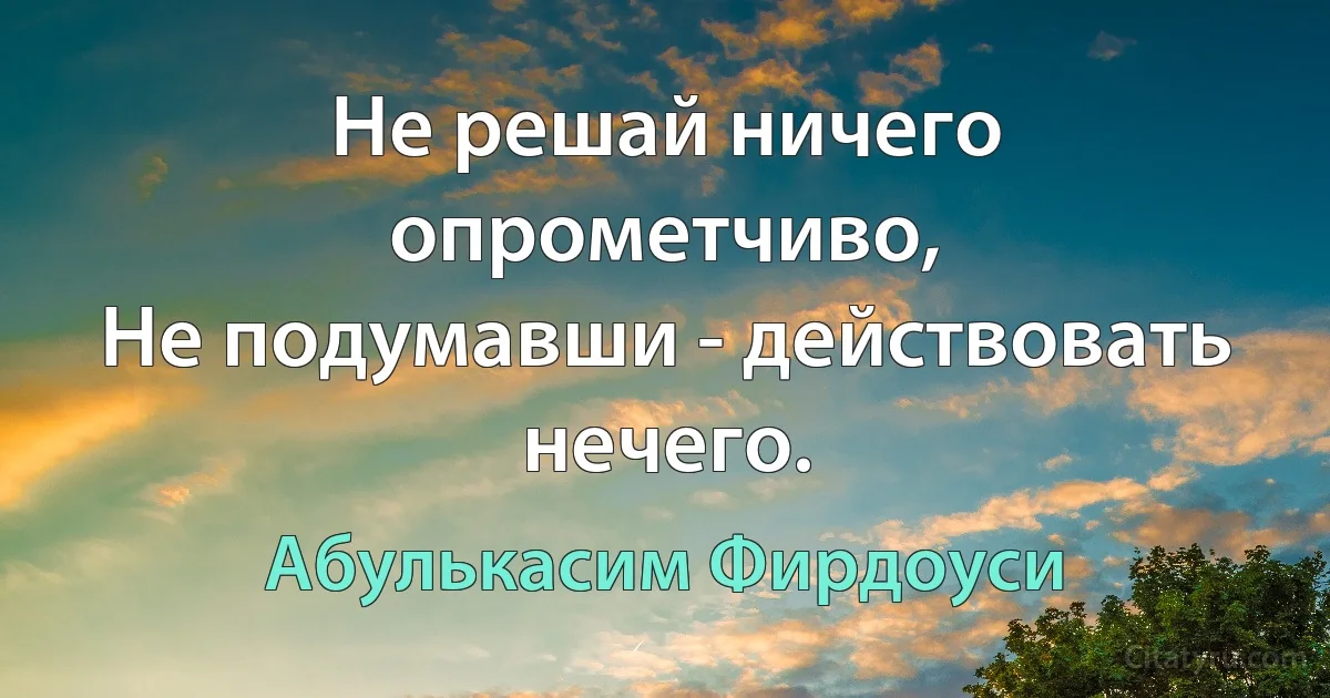 Не решай ничего опрометчиво,
Не подумавши - действовать нечего. (Абулькасим Фирдоуси)