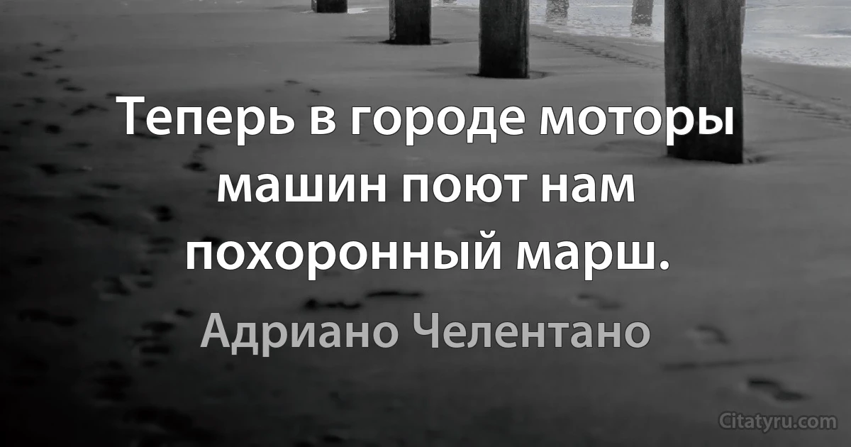 Tеперь в городе моторы машин поют нам похоронный марш. (Адриано Челентано)