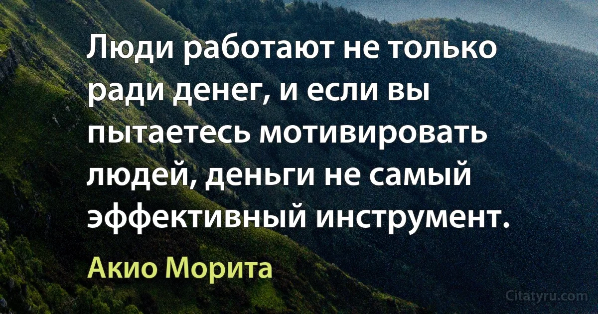 Люди работают не только ради денег, и если вы пытаетесь мотивировать людей, деньги не самый эффективный инструмент. (Акио Морита)