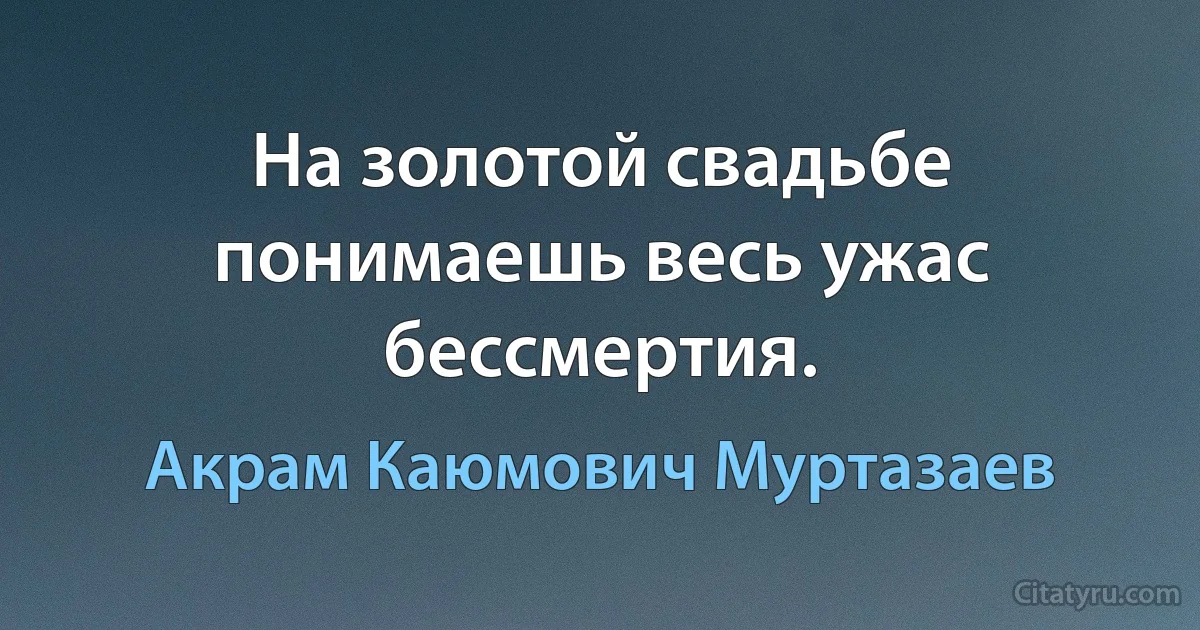 На золотой свадьбе понимаешь весь ужас бессмертия. (Акрам Каюмович Муртазаев)