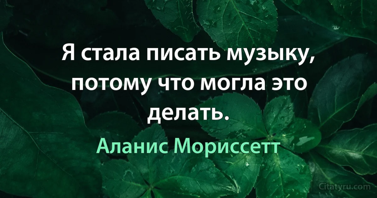 Я стала писать музыку, потому что могла это делать. (Аланис Мориссетт)