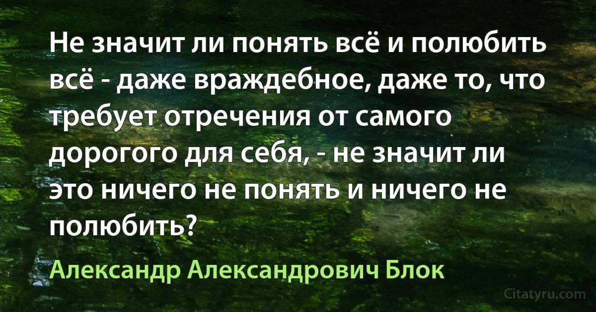 Не значит ли понять всё и полюбить всё - даже враждебное, даже то, что требует отречения от самого дорогого для себя, - не значит ли это ничего не понять и ничего не полюбить? (Александр Александрович Блок)