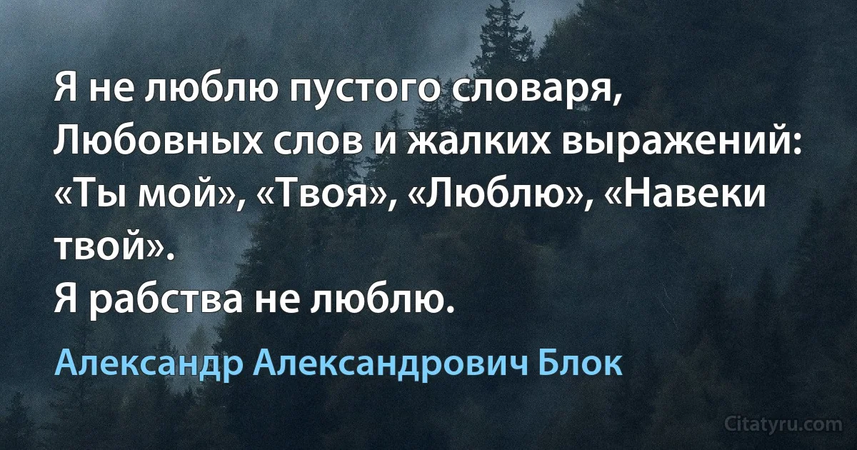 Я не люблю пустого словаря,
Любовных слов и жалких выражений:
«Ты мой», «Твоя», «Люблю», «Навеки твой».
Я рабства не люблю. (Александр Александрович Блок)