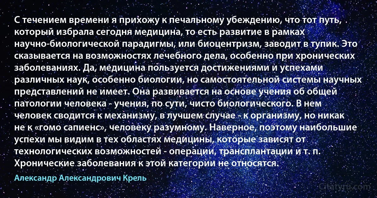 С течением времени я прихожу к печальному убеждению, что тот путь, который избрала сегодня медицина, то есть развитие в рамках научно-биологической парадигмы, или биоцентризм, заводит в тупик. Это сказывается на возможностях лечебного дела, особенно при хронических заболеваниях. Да, медицина пользуется достижениями и успехами различных наук, особенно биологии, но самостоятельной системы научных представлений не имеет. Она развивается на основе учения об общей патологии человека - учения, по сути, чисто биологического. В нем человек сводится к механизму, в лучшем случае - к организму, но никак не к «гомо сапиенс», человеку разумному. Наверное, поэтому наибольшие успехи мы видим в тех областях медицины, которые зависят от технологических возможностей - операции, трансплантации и т. п. Хронические заболевания к этой категории не относятся. (Александр Александрович Крель)