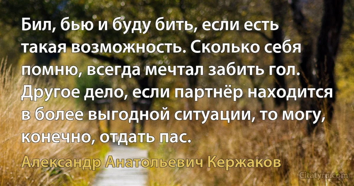 Бил, бью и буду бить, если есть такая возможность. Сколько себя помню, всегда мечтал забить гол. Другое дело, если партнёр находится в более выгодной ситуации, то могу, конечно, отдать пас. (Александр Анатольевич Кержаков)