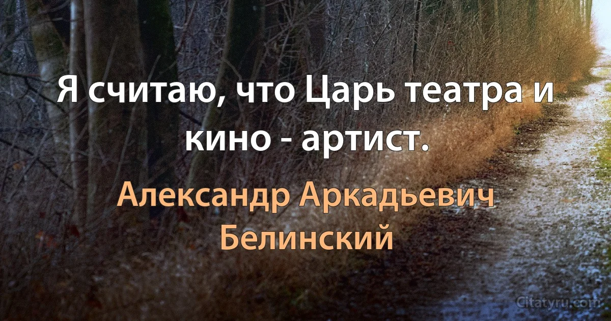 Я считаю, что Царь театра и кино - артист. (Александр Аркадьевич Белинский)