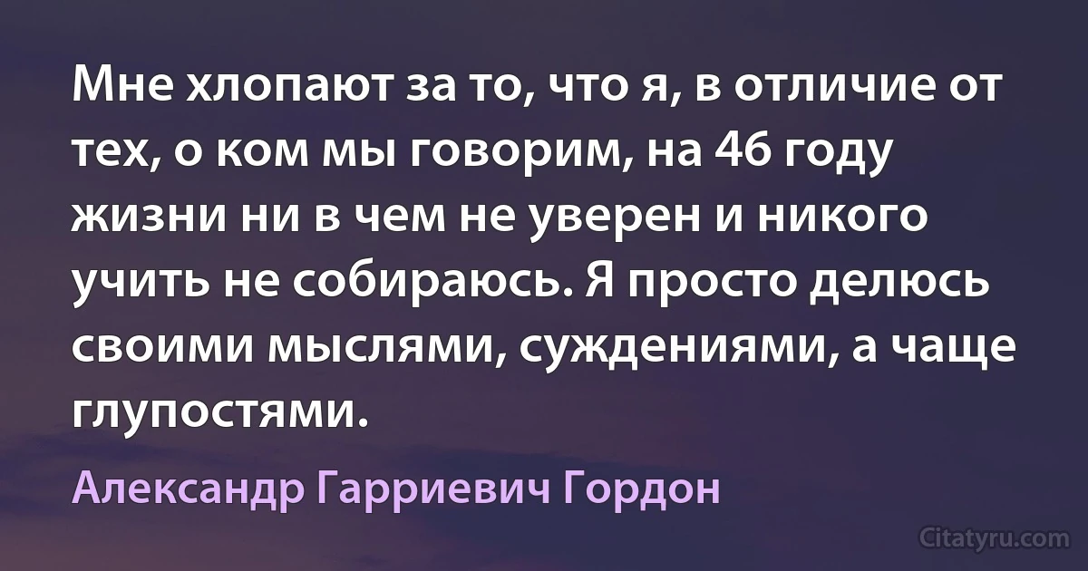 Мне хлопают за то, что я, в отличие от тех, о ком мы говорим, на 46 году жизни ни в чем не уверен и никого учить не собираюсь. Я просто делюсь своими мыслями, суждениями, а чаще глупостями. (Александр Гарриевич Гордон)