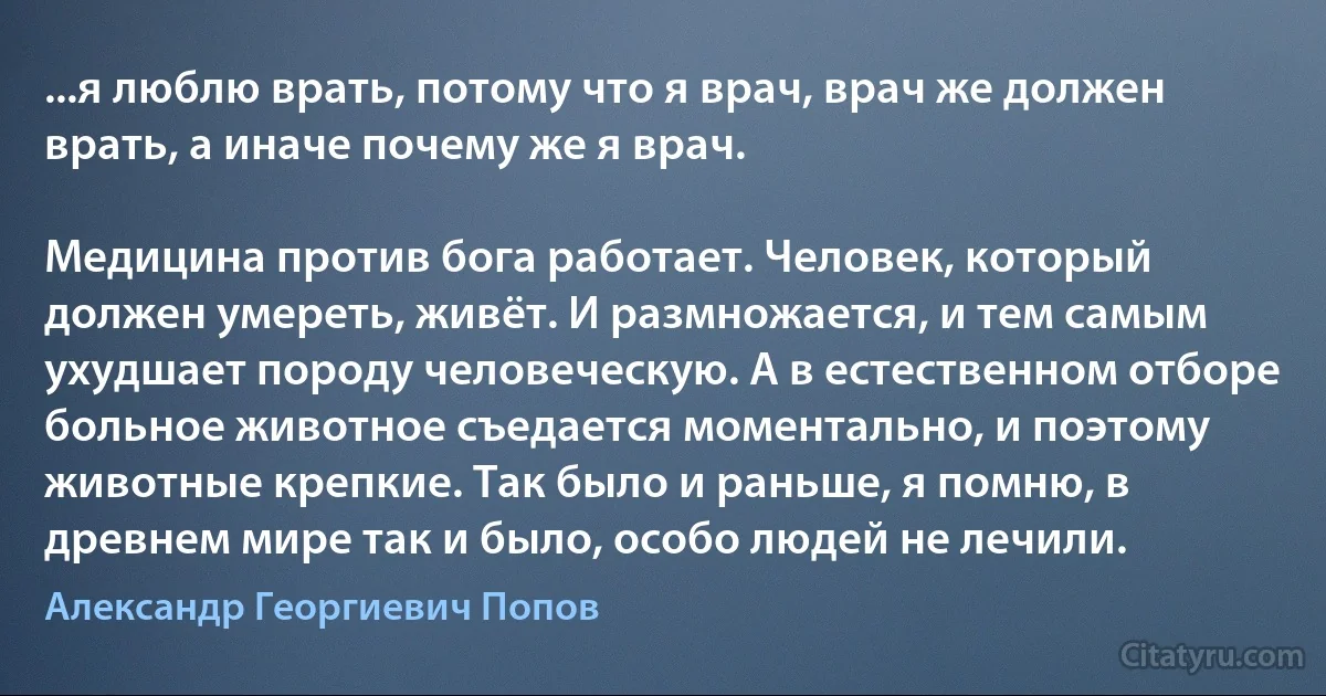 ...я люблю врать, потому что я врач, врач же должен врать, а иначе почему же я врач.

Медицина против бога работает. Человек, который должен умереть, живёт. И размножается, и тем самым ухудшает породу человеческую. А в естественном отборе больное животное съедается моментально, и поэтому животные крепкие. Так было и раньше, я помню, в древнем мире так и было, особо людей не лечили. (Александр Георгиевич Попов)