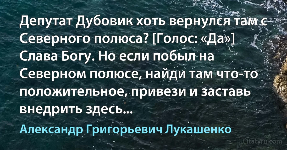 Депутат Дубовик хоть вернулся там с Северного полюса? [Голос: «Да»] Слава Богу. Но если побыл на Северном полюсе, найди там что-то положительное, привези и заставь внедрить здесь... (Александр Григорьевич Лукашенко)