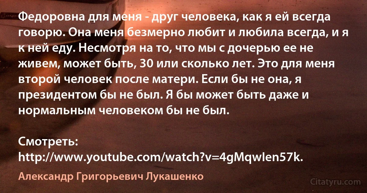 Федоровна для меня - друг человека, как я ей всегда говорю. Она меня безмерно любит и любила всегда, и я к ней еду. Несмотря на то, что мы с дочерью ее не живем, может быть, 30 или сколько лет. Это для меня второй человек после матери. Если бы не она, я президентом бы не был. Я бы может быть даже и нормальным человеком бы не был.

Смотреть: http://www.youtube.com/watch?v=4gMqwIen57k. (Александр Григорьевич Лукашенко)