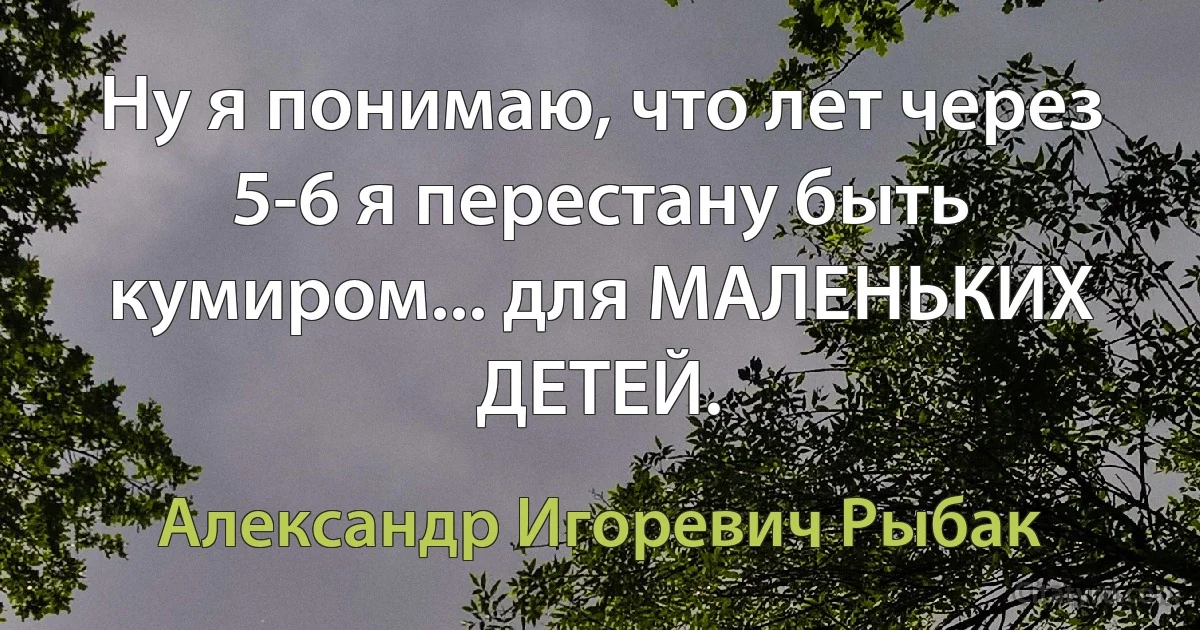 Ну я понимаю, что лет через 5-6 я перестану быть кумиром... для МАЛЕНЬКИХ ДЕТЕЙ. (Александр Игоревич Рыбак)