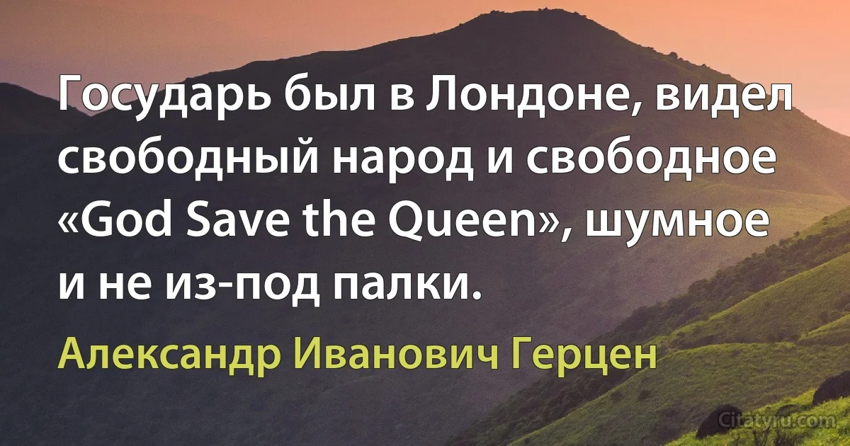 Государь был в Лондоне, видел свободный народ и свободное «God Save the Queen», шумное и не из-под палки. (Александр Иванович Герцен)