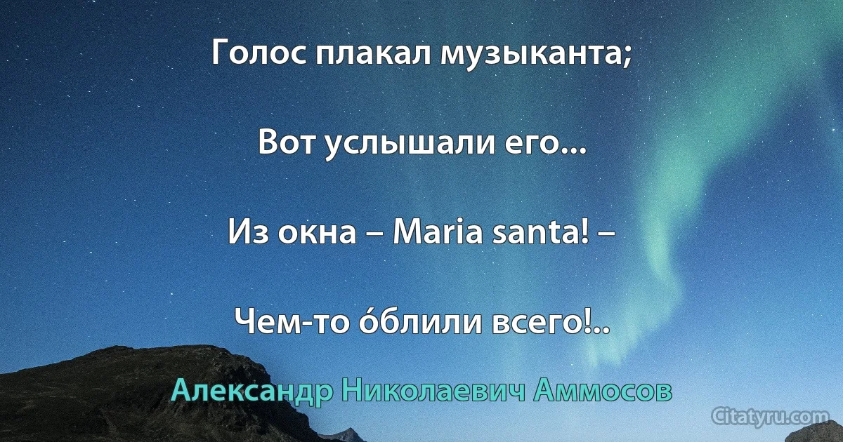 Голос плакал музыканта;

Вот услышали его...

Из окна – Maria santa! –

Чем-то óблили всего!.. (Александр Николаевич Аммосов)