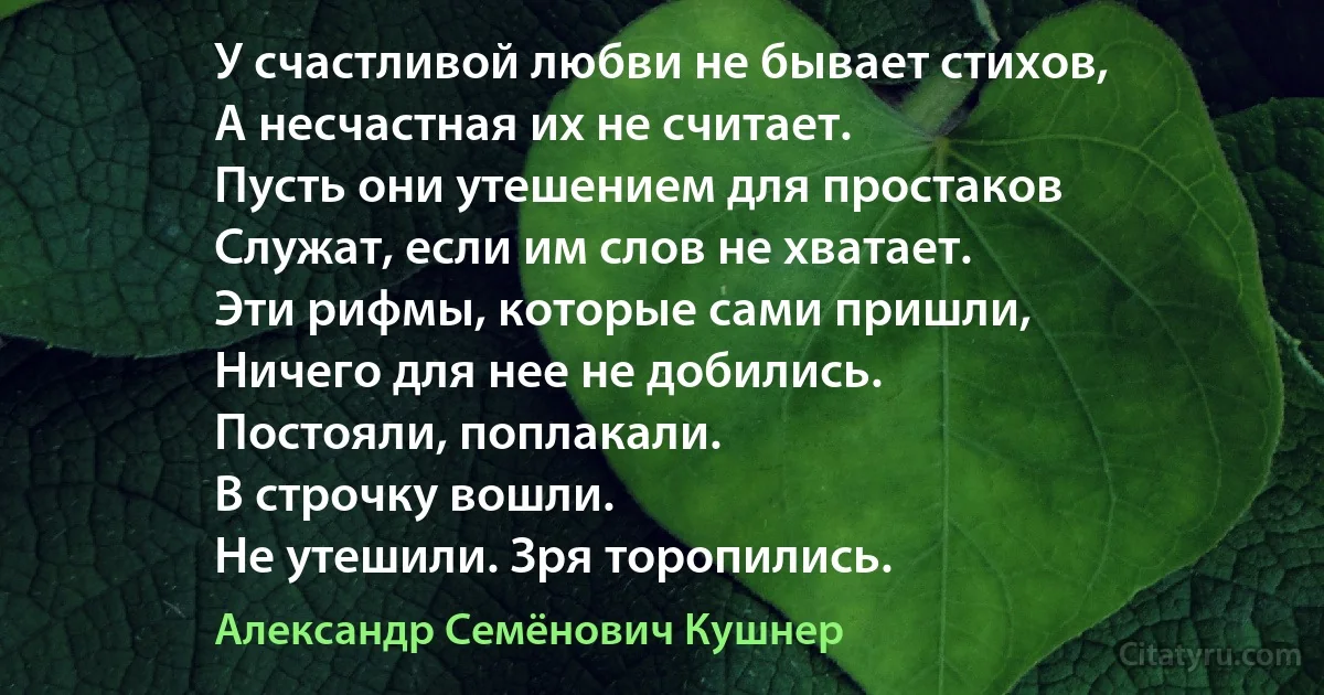 У счастливой любви не бывает стихов,
А несчастная их не считает.
Пусть они утешением для простаков
Служат, если им слов не хватает.
Эти рифмы, которые сами пришли,
Ничего для нее не добились.
Постояли, поплакали.
В строчку вошли.
Не утешили. Зря торопились. (Александр Семёнович Кушнер)