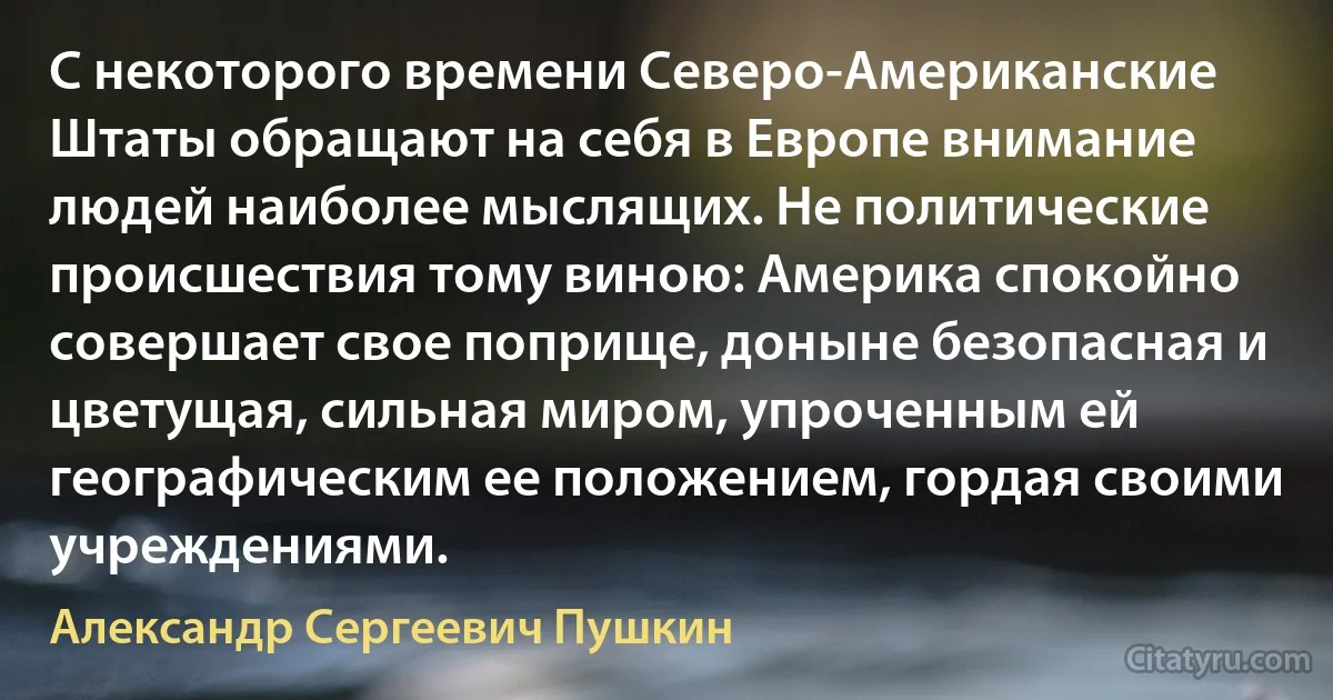 С некоторого времени Северо-Американские Штаты обращают на себя в Европе внимание людей наиболее мыслящих. Не политические происшествия тому виною: Америка спокойно совершает свое поприще, доныне безопасная и цветущая, сильная миром, упроченным ей географическим ее положением, гордая своими учреждениями. (Александр Сергеевич Пушкин)