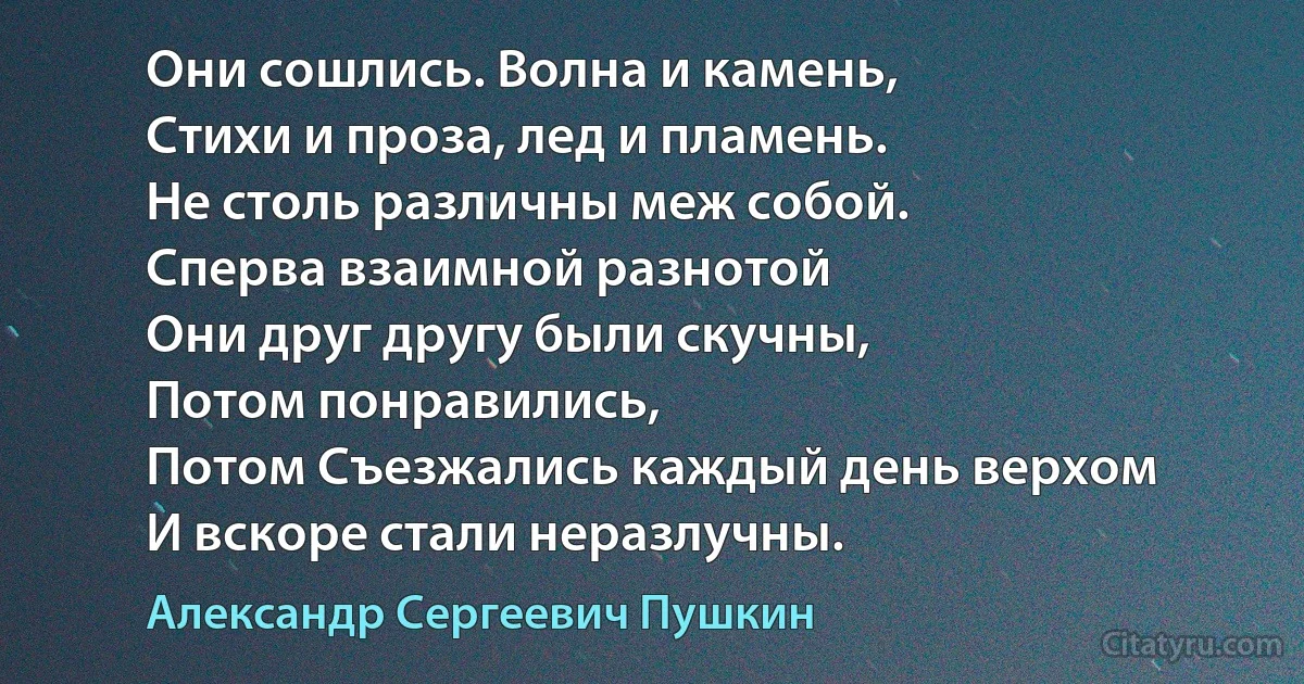 Они сошлись. Волна и камень, 
Стихи и проза, лед и пламень.
Не столь различны меж собой.
Сперва взаимной разнотой
Они друг другу были скучны, 
Потом понравились, 
Потом Съезжались каждый день верхом
И вскоре стали неразлучны. (Александр Сергеевич Пушкин)