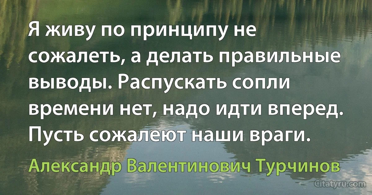 Я живу по принципу не сожалеть, а делать правильные выводы. Распускать сопли времени нет, надо идти вперед. Пусть сожалеют наши враги. (Александр Валентинович Турчинов)