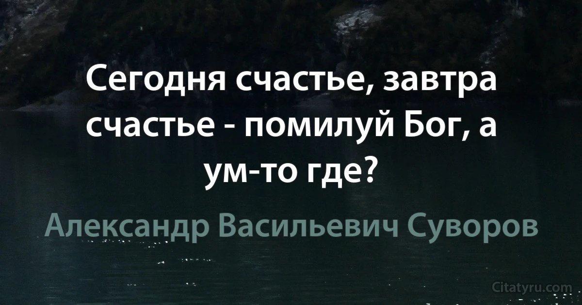 Сегодня счастье, завтра счастье - помилуй Бог, а ум-то где? (Александр Васильевич Суворов)