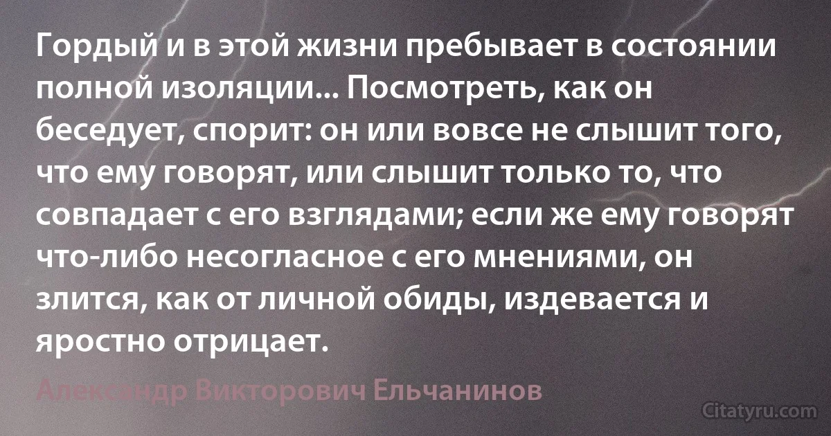 Гордый и в этой жизни пребывает в состоянии полной изоляции... Посмотреть, как он беседует, спорит: он или вовсе не слышит того, что ему говорят, или слышит только то, что совпадает с его взглядами; если же ему говорят что-либо несогласное с его мнениями, он злится, как от личной обиды, издевается и яростно отрицает. (Александр Викторович Ельчанинов)