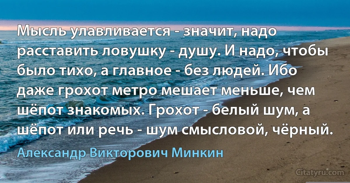 Мысль улавливается - значит, надо расставить ловушку - душу. И надо, чтобы было тихо, а главное - без людей. Ибо даже грохот метро мешает меньше, чем шёпот знакомых. Грохот - белый шум, а шёпот или речь - шум смысловой, чёрный. (Александр Викторович Минкин)