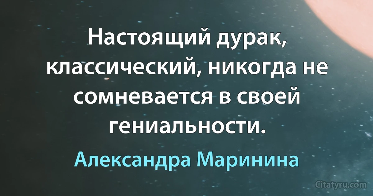 Настоящий дурак, классический, никогда не сомневается в своей гениальности. (Александра Маринина)