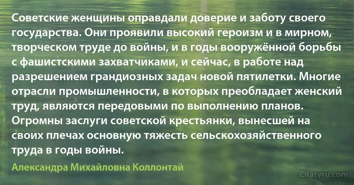 Советские женщины оправдали доверие и заботу своего государства. Они проявили высокий героизм и в мирном, творческом труде до войны, и в годы вооружённой борьбы с фашистскими захватчиками, и сейчас, в работе над разрешением грандиозных задач новой пятилетки. Многие отрасли промышленности, в которых преобладает женский труд, являются передовыми по выполнению планов. Огромны заслуги советской крестьянки, вынесшей на своих плечах основную тяжесть сельскохозяйственного труда в годы войны. (Александра Михайловна Коллонтай)