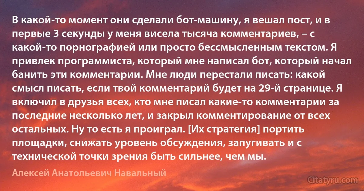 В какой-то момент они сделали бот-машину, я вешал пост, и в первые 3 секунды у меня висела тысяча комментариев, – с какой-то порнографией или просто бессмысленным текстом. Я привлек программиста, который мне написал бот, который начал банить эти комментарии. Мне люди перестали писать: какой смысл писать, если твой комментарий будет на 29-й странице. Я включил в друзья всех, кто мне писал какие-то комментарии за последние несколько лет, и закрыл комментирование от всех остальных. Ну то есть я проиграл. [Их стратегия] портить площадки, снижать уровень обсуждения, запугивать и с технической точки зрения быть сильнее, чем мы. (Алексей Анатольевич Навальный)