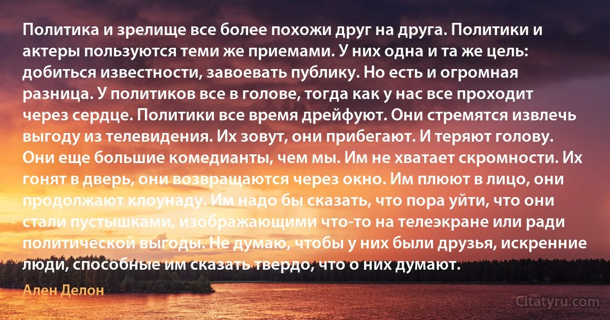 Политика и зрелище все более похожи друг на друга. Политики и актеры пользуются теми же приемами. У них одна и та же цель: добиться известности, завоевать публику. Но есть и огромная разница. У политиков все в голове, тогда как у нас все проходит через сердце. Политики все время дрейфуют. Они стремятся извлечь выгоду из телевидения. Их зовут, они прибегают. И теряют голову. Они еще большие комедианты, чем мы. Им не хватает скромности. Их гонят в дверь, они возвращаются через окно. Им плюют в лицо, они продолжают клоунаду. Им надо бы сказать, что пора уйти, что они стали пустышками, изображающими что-то на телеэкране или ради политической выгоды. Не думаю, чтобы у них были друзья, искренние люди, способные им сказать твердо, что о них думают. (Ален Делон)