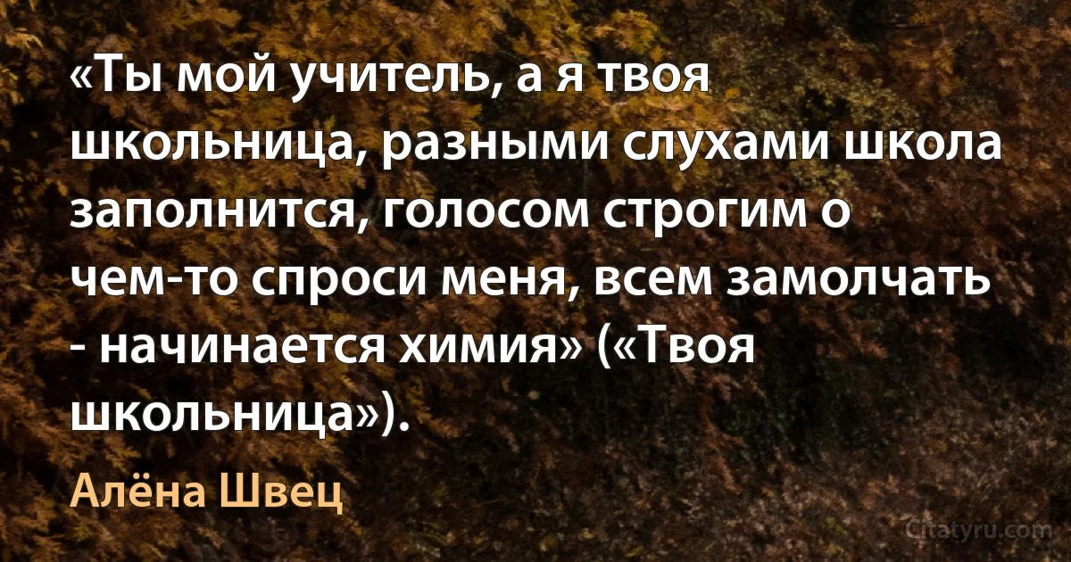 «Ты мой учитель, а я твоя школьница, разными слухами школа заполнится, голосом строгим о чем-то спроси меня, всем замолчать - начинается химия» («Твоя школьница»). (Алёна Швец)