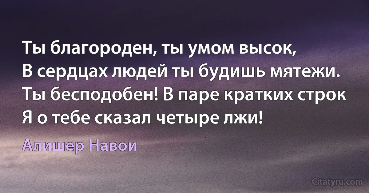 Ты благороден, ты умом высок,
В сердцах людей ты будишь мятежи.
Ты бесподобен! В паре кратких строк
Я о тебе сказал четыре лжи! (Алишер Навои)