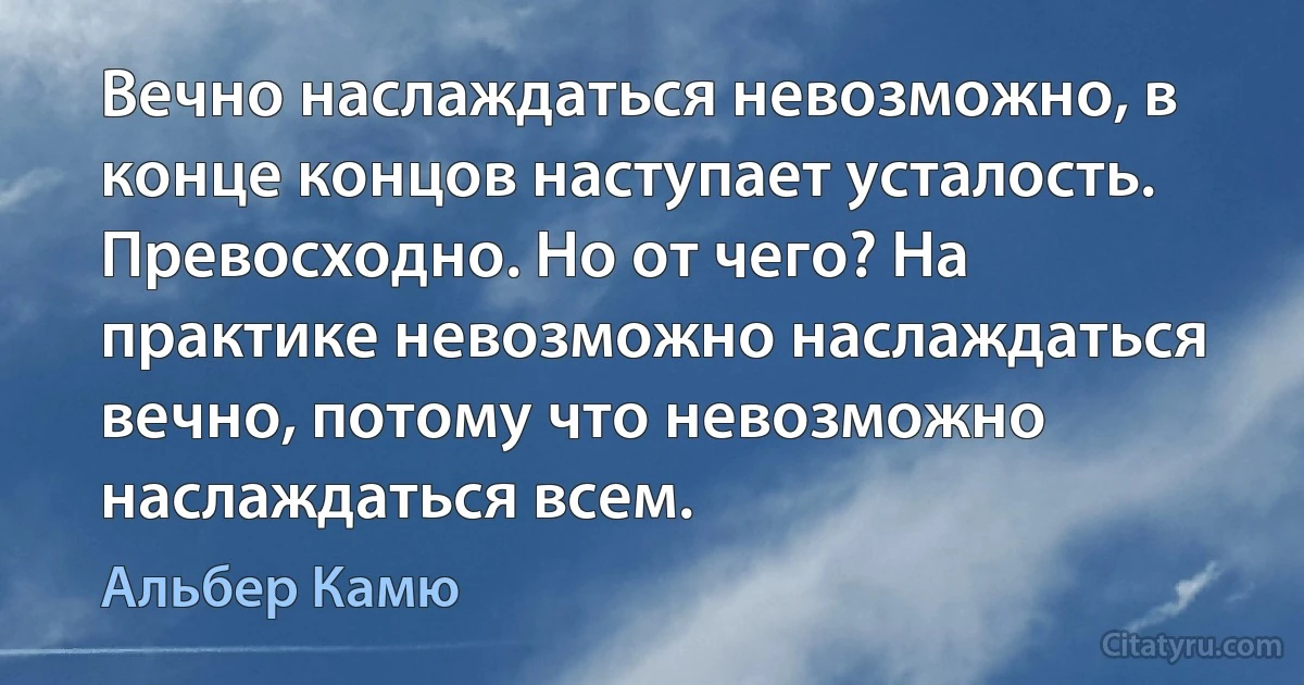 Вечно наслаждаться невозможно, в конце концов наступает усталость. Превосходно. Но от чего? На практике невозможно наслаждаться вечно, потому что невозможно наслаждаться всем. (Альбер Камю)