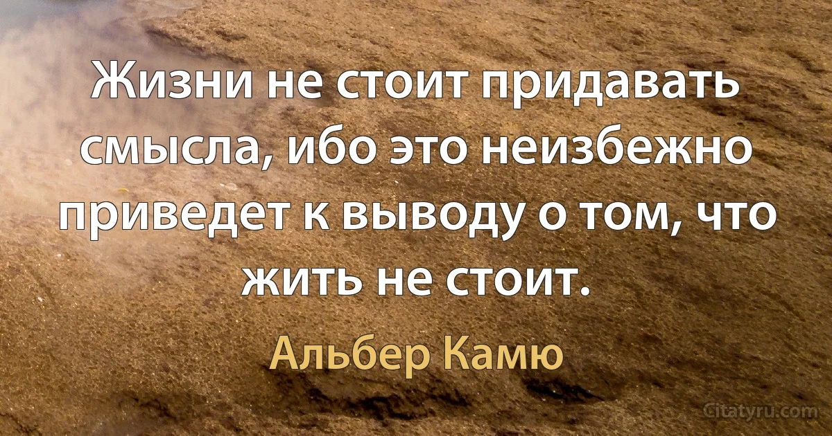 Жизни не стоит придавать смысла, ибо это неизбежно приведет к выводу о том, что жить не стоит. (Альбер Камю)