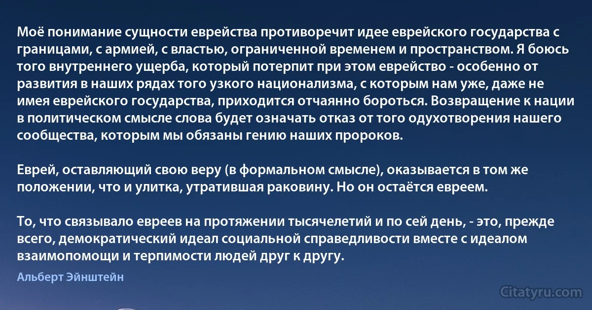 Моё понимание сущности еврейства противоречит идее еврейского государства с границами, с армией, с властью, ограниченной временем и пространством. Я боюсь того внутреннего ущерба, который потерпит при этом еврейство - особенно от развития в наших рядах того узкого национализма, с которым нам уже, даже не имея еврейского государства, приходится отчаянно бороться. Возвращение к нации в политическом смысле слова будет означать отказ от того одухотворения нашего сообщества, которым мы обязаны гению наших пророков.

Еврей, оставляющий свою веру (в формальном смысле), оказывается в том же положении, что и улитка, утратившая раковину. Но он остаётся евреем.

То, что связывало евреев на протяжении тысячелетий и по сей день, - это, прежде всего, демократический идеал социальной справедливости вместе с идеалом взаимопомощи и терпимости людей друг к другу. (Альберт Эйнштейн)