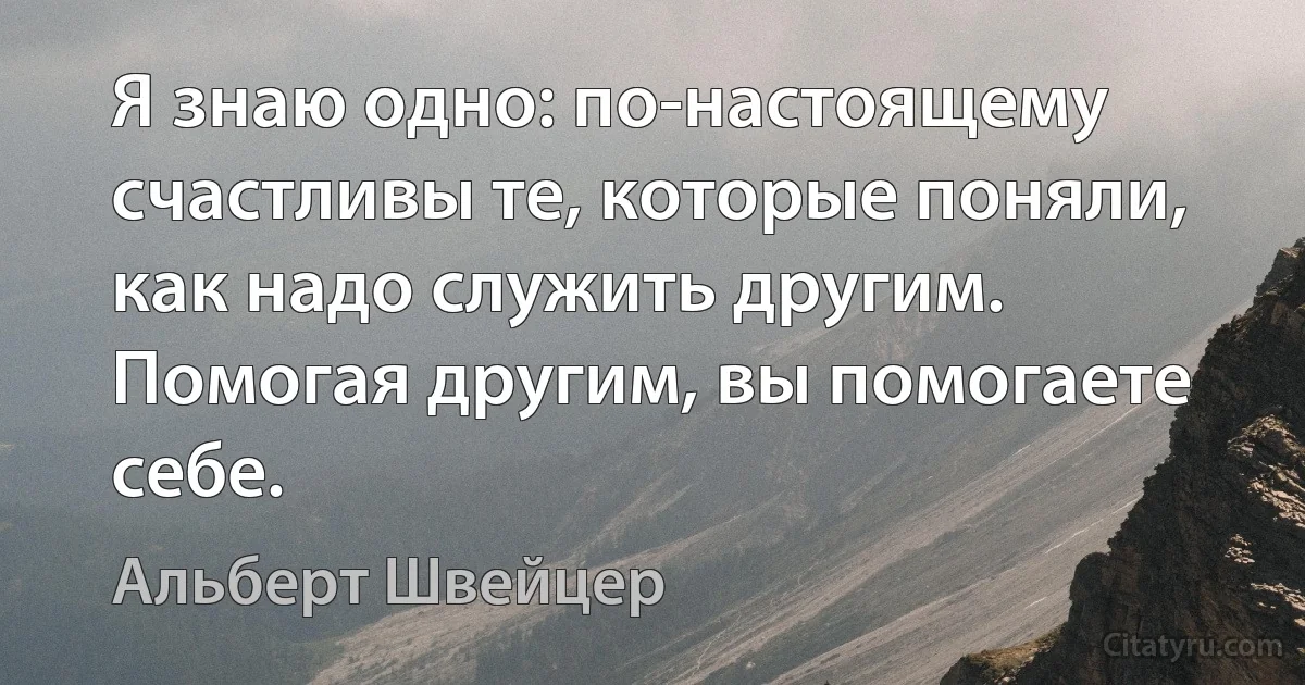 Я знаю одно: по-настоящему счастливы те, которые поняли, как надо служить другим. Помогая другим, вы помогаете себе. (Альберт Швейцер)