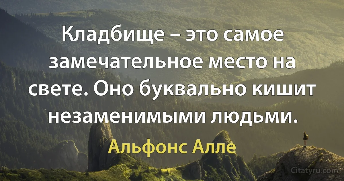 Кладбище – это самое замечательное место на свете. Оно буквально кишит незаменимыми людьми. (Альфонс Алле)