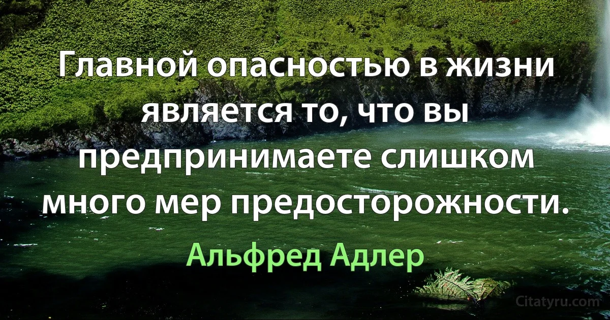 Главной опасностью в жизни является то, что вы предпринимаете слишком много мер предосторожности. (Альфред Адлер)