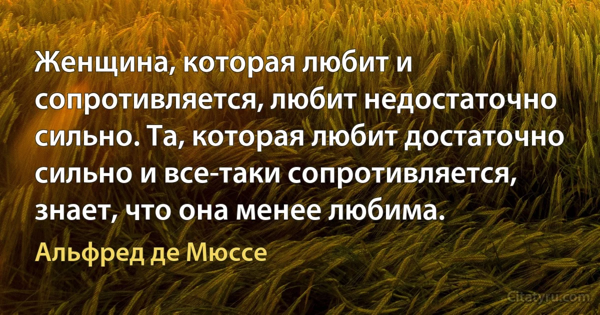 Женщина, которая любит и сопротивляется, любит недостаточно сильно. Та, которая любит достаточно сильно и все-таки сопротивляется, знает, что она менее любима. (Альфред де Мюссе)